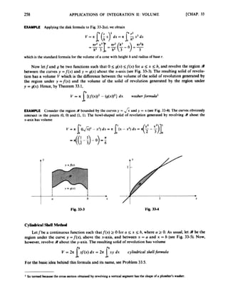 258 APPLlCATlONS OF INTEGRATION 11: VOLUME [CHAP.33
EXAMPLE Applying the disk formulato Fig. 33-34, wc obtain
which htht standard formula for the ~ J u m
ora conewith height h and radiusof base r.
Now let land g be two runctions such that 0 sg(x) sJ(x) for U g x <b, and revolve the region S
between tlle curves y -f(x) and y =g(x) about the x-axis (see Fig. 33-35 The resulting solid of rcvolu-
tion has a volumc V which i
s the differencebctwecn thc volume of the d i d of revolutiongatcrated by
the @on under y = j ( x ) and the volume of the solid of revolution generated by the region under
y = dx). Hence, by Theorem33.1.
V = R I{[~(X))~
-(g(x))’) dx washerformukd
EXAMPLE Cornider tbe region fl bounded by the cunm y = dy = x (rse Fig 33-41, Thecurve obviously
intersect in the points (0. 01 and (1. 1). The bowl-shaped solid of revolution generated by revolving R about thc
x-axis has volume
h X
Fig. 3S3 Fe.33-4
Cjlibdrial shcll M e d d
Lelfbe a conlinuous function such thatfCx) 2 0 fur a s r 5 h. where U 2 0. As usual, k t abe the
region under the curve y =f(x), above the x-axis, and between x =U and x = 6(sec Fig. 33-51. Mow,
howwer, revolve 4
)about the y-axis.The resultingsolid of revolution has volume
Y = 24 r
/
(
x
) dx = 2r xy dx cylindricul shellfiwlu
l I‘
For tbe basic idea behind this formula and its namc.sec Problem 33.5.
 