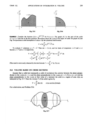 CHAP.331 APPLICATIONS OF INTEGRATION 11: VOLUME 259
EXAMPLE Consider the hctiOn /(XI
-,
,
&
- for 0 sx 5 r. Thc graph o
f f is the part or the circle
Y' +y2 =r' that lies in the first quadrrnL Revolution about ihc y-axis of the region a under the graph orjlsee
Fb.3%) prodica a solid heinisphm of radiusr. By the cylindricalshell formula,
To evaluate V substirutc U = rz -xz. T
h
e
n du = -2x dx, and the limits or integration x = 0 and x =r
koomeU = rzand U =0. respectively,
vhir result is moreeasilyobtainedby thedisk rormula V = A x2 dy. Try it.)
r
3
3
.
2 VOLUME BASED ON CROSS SECTIONS
Assume that a salid (not nacxssarily a solid of wolution) l
i
a entirely between the plane perpen-
dicularto the x-axiu at x -U and the plane perpendicular to the x-axisat x = b. For a 5 x 5 b. let the
pllne perpendicular to the x-axis at that value or x intersect the solid in a region of area A(x), as
indicated in Fig. 33-7. Then thc volume V of the solidis given by
dx cross-sectionformdo
For i
lderivation, see Problem 33.6.
 