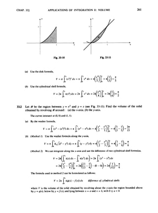 CHAP. 331 APPLICATIONS OF INfEGRATlON 11: VOLUME 261
Fig. -10 Fig. 33-11
{a) Use the disk f6nnuh.
(h) Use the cylindricalshell formula,
33.2 Let 9
l be the region between y =x2 and y =x (see Fig. 33-11). Find the volume of the sdid
obtainedby revolving around: (a)the x-axis; (h)the y-axis.
(0.0)and (1. I).
The curves intersect
(a) By the w d m rormulo,
{b) (Method 1) Use the m h c r lormula along the y-axis,
(Mnhod 2
) We can integrate alongthe x-axis and use the difference or two cylindricalshell knndy.
The formula u
s
c
d in mthod 2a n be lormulatcdas follows:
Y = 2x x(g(x) -JM) dx diflcrmce tfcylindrid shells
w b c V is rhc volume or the solid obtaid by evolving about the paxk the region bounded above
by y -dx). below by y =f(x), and lyingbetween x =o and x = b,wirh 0 5 a <h.
1
 