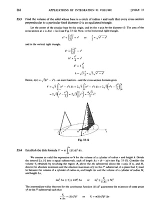 262 APPLICATIONS OF INTEGRATION 11: VOLUME [CHAP. 33
33.3 Find the volume of the salid whose bax i
s a circle of radius I and such that every cross section
perpendicular to a particular fixed diameter D is an equilateral triangle.
Let the center of the circular base bc rhe origin. and let the x-axis he the diamcrer D. The a m of the
cross saclion at x isA(x)= hs/2{secFig 33-12). Now. in the horizontal right triangle,
and in the vertical right triungle,
h = Jsf -J5J-
Hcncc.A(x) = v/s(ra - x’ban cvcn function-and the cross-section formula gives
Fig, 3 sI2
33.4 Establish the disk formula V = R (((x))~ dx.
s:
We assume as valid the expression ir% fbr rhc volume of a cylinder d radius r and height h. Divide
the interval [a. b] into n qual subintemla each o
f length Ax -[h-o)/n(we Fig. 33-13). Consider the
volume V
, obtained by revolving the region d,above the ith subinterval about rhe x-axis. U mi and h4,
dcnotc the absolute minimum and the absolutc maximum dJon the Fbsutiritensl. it is plain that b: must
lie heirnen the rolumc of a cylinder or radiusm, and height Ax and the volumc of a cylinder or radius M,
and height Ax,
 