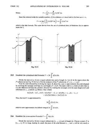CHAP. 331 APPLICATIONS OF INTEGRATION XI: VOLUME 263
Hence,
I
Sincethis relation holds(for suitable numbcnx
:
) for arbitraryA. it must holdin the limL as n +m
,
which is the disk formula. The name derives from the ux of cylindrical disks [ofthicknca Ax) to approx-
imate the V;.
Fig. 33-13 Fig. 33-14
3
3
5 Establish the cylindrical shell formula V = 2n xf(x) dx.
I'
Divide the interval [a, b] into n equal subintervals, each of length AV.
Ler 9,be the region abwc the
P" subinterval (secFig. 33-14). Letx
: be the midpoint ofthc Fbsubinterval. x
: -(.x,-, +n#2.
Now the solid obtained by revolving the region Yt
about the paxit is approximately the solid oblainud
by revolvingthc mangle with basc AYand height y
: =/(x:). The latter solid is a cylidrical Ml;that is.
i t is lhe difference between the cylinders obtained by rotating the rectangles with the same heigbtf[x:) and
with bares [O.x,- end [O. XJ H m .it has volume
A X ~ J ( X ~ )
- XX:- f(.~:)rt/(x:n~: -x
:
- 1) = M(x:Mx,+ x,- ~Mx, -x,- k)
= nf(x:W2x:HAx) = Znx:f(xf) Ax
Thusthe tau V is approximated by
2nEx:f(xf) Ax
x/(x) dx.
1 - 1
which in turn approximatmthe definiteintegral 2r
I'
33A Esmblish the cross-section formula V = A(x) dx.
I"
Divide the interval [a, h] into n equal wbmrerrab[x,_,,xi].each of length Ax. Choose a point x? in
[x,- ,,xJ. If n is larp, making Ax mall, the piox of the d i d between x, -,and x, will bc very nearly a
 