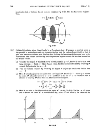 264 APPLICATIONS OF INTEGRATION 11: VOLUME [CHAP. 33
(noncircular) disk, of thickness Ax and base area A(xF) (see Fig. 33-15). This disk has volume A(x:) Ax.
Thus,
Fig. 33-15
3
3
.
7 (Solids of Revolution about Lines Parallel to a Coordinate Axis) If a region is revolved about a
line parallel to a coordinate axis, we translate the line (and the region along with it) so that it
goes over into the coordinate axis. The functionsdefining the boundary of the region have to be
recalculated. The volume obtained by revolving the new region around the new line is equal to
the desired volume.
(a) Consider the region 9 bounded above by the parabola y = x2, below by the x-axis, and
lying between x = 0 and x = 1 [see Fig. 33-16(a)].Find the volume obtained by revolvingW
around the horizontal line y = -1
.
(b) Find the volume obtained by revolving the region W of part (a) about the vertical line
x = -2.
(a) Move W vertically upward by one unit to form a new region W*.
The line y = -1 moves up to become
the x-axis. W*is bounded above by y =x' +1 and below by the line y = 1. The volume we want is
obtained by revolvingW*about the x-axis. The-washerformula applies,
V = II ((x' + I)' - 1
'
) dx =II
I'
(b) Move W two units to the right to form a new region 9
2
' [see Fig. 33-16(b)]. The line x = -2 moves
over to become the y-axis. W x is bounded above by y = (x -2)' and below by the x-axis and lies
Y
I X
1
-
a
Y
1 2 3 x
Fig. 33-16
 