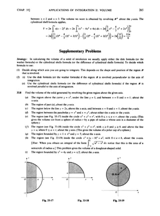 CHAP. 33) APPLICATIONS OF INTEGRATION 11: VOLUME 265
hetwee11 x -2 aid x -3. the volume wc want is obtained by revolving9
. about tbe y-axis The
cylindrial shell formula applies,
Supplementary Problems
.
S
m
#
m
t In calculating the volume of a solid of revolution we usually apply either the disk formula (or the
washer brmula) or the cylindrical shells formula (or the diffcrmcc of cylindrical shells formula). To decide which
formula to use:
(I) Decide along which axis you are going to inteerate. This depends on the shape 8nd posifion o
f the regiona
that U rcvolvod.
(2) (I) U
s
e the disk formula (or the washer rormulr) if the region a is revolved pwpmdimlar to tbe axis of
integration.
(ii) Usc the cylindrical shells formula (or the difference of cytindriwl sMls formula) if the region is
revolvcdparullcl to the axis o
f integration.
3
3
.
8 Find thc volume of thesolid gmcnld by m k n g the givm regkmaboulthe @wnaxis.
The qion above the curve y -x’. under the line y -1. and h t m x = 0 and x = 1:about the
x-axis.
The rcgionof par1(a);about f he)-axis.
The region below the line y = Lr,abow the x-axis. and bctwecnx =0and x -I ;about rite puk
Thc region betweenthe parabolasJ -x2 and x -ya;abut ntbcr thex-axisor the paxis.
The region (secFig. 33-17) inride the cirdc xa +y3 =r2,with 0 5 x 5U <r; about the y-axis (This
giver the volume CUI from a sphere of radius r by 8 pipc d radius a whose u h b 8 diameter of the
sphere.)
The region (ice Fig. 33-18) inside the circk x3 +y’ = 9,with x 2 0 and y z 0. and above the lii
y =a,wherc 0 $ a < r; about the y-axis. {Thisgives the volume o
fa polar cap ofa sphere.)
The region bounded by p -1 +xzand y -5; about the x-axis.
Tht region (sec Fig. 33-191 inside the citde xz +(y -h)’ -U*, with 0 <a c b, about the x-axis.
[Hint: When you obtain an integral d the ronn ,
/
- dx notice that this is the a m o
f 8
micirck o
f radius0.3 This problem givts the volume of a doaghnut-shapcd soli.
The region boundedby x2=4y and y =x/2; about the y-axis.
t’
0 ’
I
F
3
g
. 35.17 F k 33.18 F
i
& 33-19
 