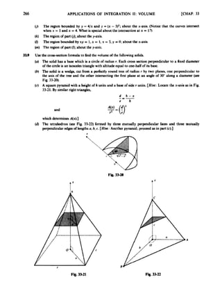 266 APPLICATIONS OF INTEGRATION I1: VOLUME [CHAP,33
0
1 The region bounded by y =4/x and y -(x -3)z;about the x-axis. poticc that the curwca intersect
w h x = l a n d x = 4 . ~ 1 i s ~ l a b o u l 1 h e i n t e r s a c d o n a t x = l ? )
(k) The region of part 0;aboul he y-axis.
(0 The region bounded by xy = I. x = 1, x = 3. y =0: about the x-axis.
(m) The region ofp
a
n(0;about the y-axis.
UK the crmsiectionformula 10 Rad the volumc o
f the followingsolick
(U) The Wlid har 8 base which b a a r c k o
f radius r, Each m
s
)ssction perpendicularto a fixed diametet
of thecircle is an Lsorcelestrianglewith altitude equal tooae-haUofits base.
(b) Tbc solid is a wedge. cut from a pcriaCtly round trac o
f radius r by two planes, one perpendicular to
the axis ofthe I t e t m d the other inlensecting the first plane at an angle of W along a diameter (see
(4 A square pyramid with 8 heishtof h unitsa d a bortof Side r unira [Hint: Locate the x-axb 8s in F
i
g
.
33-21. By similarriglit ~riangks.
3
M
Pig, 33-20).
d h - x
-
I
-
e h
and
which &ermines A(xl.1
(4The tetrrhedron (see Fig. 33-22) formed by Ihroe mutually perpendicular CaccS and thm m u l d y
perpendicularedges o
flengthsn, b,c. [Hh:Another pyrsmid;proceed 85 in part (cl-]
I
TX
t X
 