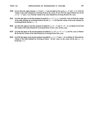 CHAP. 33) APPLICATIONS OF INTEGRATION 11: VOLUME 267
33.10 (a)Let 41 be the region between x = 0 and x = 1 and bounded by the curves y = x3 and y = 2x. Find the
volume of the solid obtained by revolving 9 about the y-axis. (b) Let W be the region between the curves
y = 2x - x2 and y = ix. Find the volume of the solid obtained by revolving9 about the y-axis.
33.11 Let 9 be the region in the first quadrant bounded by y = x3 +x, x = 2, and the x-axis. (a)Find the volume
of the solid obtained by revolving 9 about the line y = -3. (b) Find the volume of the solid obtained by
revolving41about the line x = -1.
33.12 Let 41 be the region in the first quadrant bounded by x = 4 - y2 and y2 = 4 - 2x. (a) Sketch 41. (b) Find
the volume of the solid obtained by revolvingW about: (i)the x-axis; (ii)the y-axis.
33.13 Let 41 be the region in the second quadrant bounded by y = 2x2,y = x2 +x +2, and the y-axis. (a) Sketch
9.(b) Find the volume of the solid obtained by revolving 9 about the y-axis.
33.14 Let 41 be the region in the second quadrant bounded by y = 1 +x2and y = 10.(a)Sketch 41. Then find the
volume of the solid obtained by revolving W about: (b) the x-axis; (c) the y-axis; (d)the line y = -1;
(e) the line x = 1.
 