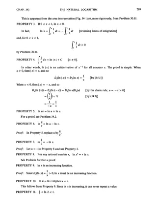 CHAP. 341 THE NATURAL LOGARITHM 269
This is apparent from the area interpretation (Fig. 34-1)or, more rigorously, from Problem 30.11.
PROPERTY 3. If 0 c x < 1, In x < 0.
" 1 ' 1
In fact, In x = 7tit = - [- tit [reversing limits of integration]
t
and, for 0 c x < 1,
by Problem 30.11.
PROPERTY 4. - dx = In 1x1 +C [x # 0).
1:
In other words, In 1x1 is an antiderivative of x - l for all nonzero x. The proof is simple. When
x > 0, then 1x1= x, and so
When x <0, then 1x1 = -x, and so
D,(ln I x I) = D,(ln (-x)) = D,(ln u)D,(u) [by the chain rule; U = - x > O]
= (t>(-1)
PROPERTY 5. In uv = In U +In v.
For a proof, see Problem 34.2.
U
V
PROPERTY 6. In - = In U - In v.
U
V
Proof: In Property 5, replace U by -.
1
PROPERTY 7. In - = -In v.
Proof:
PROPERTY 8. For any rational number r, In x' = r In x.
V
Let U = 1 in Property 6 and use Property 1.
See Problem 34.3 for a proof.
PROPERTY 9.
Proof: Since D,(ln x) = - >0, In x must be an increasing function.
PROPERTY 10. In U = In D implies U = v.
In x is an increasing function.
1
X
This followsfrom Property 9. Since In x is increasing, it can never repeat a value.
PROPERTY 11. c In 2 c 1.
 