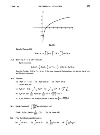 CHAP. 343 THE NATURAL LOGARITHM 271
f'
Fig. 34-2
Then, by Theorem 30.4,
3
4
3 Prove: In x' = r In x for rational r.
By the chain rule,
Then, by Corollary 29.2, In x
'= r In x +C, for some constant C. Substituting x = 1, we find that C = 0,
and the proof is complete.
34.4 Evaluate:
(a) D,(h (x3 - 2x)) (b) D,(ln (sin x)) (c) Dices (In x))
Use the chain rule.
3x2-2
(3x2- 2) =-
1
Dx(x3- 2x) = - x3 - 2x
x3 - 2x
1
(a) D,(h (x3- 2x)) = -
x3 - 2x
(cos x) =-= cot x
(b) D,(ln (sin x)) = -D,(sin x) = -
1 sin (ln x)
(c) D,(cos (In x)) = -(sin (In x)) DJln x) = -(sin (In x)) - = - -
cos x
1 1
sin x sin x sin x
X X
34.5 Quick Formula 11: 1- dx = In If(x)l+ c.
*f'(x) D y the chain rule]
Proof: D,(ln If (x) I)= -
f(4
1
3
4
.
6 Find the following antiderivatives:
 