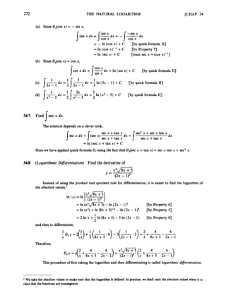 272 THE NATURAL LOGARITHM [CHAP. 34
(a) Since DJcos x) = - sin x,
= - In I cos x I +C
= In lcos XI-' + C
=In !sec xl +C
[by quick formula 111
[by Property 7)
[since sec x = (cos x)- '1
(b) Since DJsin x) = cos x,
cot x dx = -dx = In Isin x I+ C [by quick formula 111
I 1:::1
dx = - In I3x - 1 I +C [by quick formula I13
3
'I3 x - 1 3
(c) [ - d x = -
1 -
3x - 1
1
dx = - -dx = - In Ix2 - 5I +C [by quick formula I13
2
'Ix2-5
2x 2
X
34.7 Find sec x dx.
s
The solution depends on a clever trick,
sec x +tan x dx = /sec2 x +sec x tan x
sec x dx = (sec x) dx
I s sec x +tan x sec x +tan x
Here we have applied quick formula 11, using the fact that DJsec x +tan x)= sec x tan x +sec2 x.
=In !sec x +tan xl + C
34.8 (LogarithmicDiflerentiation) Find the derivative of
Instead of using the
the absolute values,'
In l Y
and then to differentiate,
product and quotient rule for differentiation, it is easier to find the logarithm of
. .
= In ix',/ii~~) - In I2x - 113 CbY Property 61
[by Property 51
= In (x2)+In (8x +5)'12 - In I2x - 1l3
1
2
= 2 In x +- In (8x +5) - 3 In I2x - 1I [by Property 8)
1 1 2 4 6
- D,y = 2(5) +f (A8
) - 3
(
- 2
) = - +-
--
Y 2x - 1 x 8 ~ + 5 2 ~ - 1
Therefore,
This procedure of first taking the logarithm and then differentiating is called logarithmic differentiation.
We take the absolute values to make sure that the logarithm is defined. In practice, we shall omit the absolute values when it is
clear that the functionsare nonnegative.
 