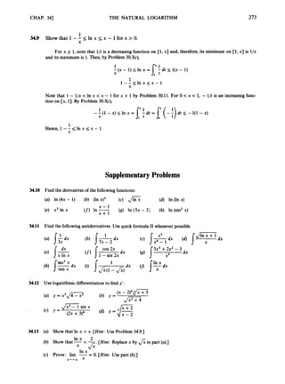 CHAP. 341 THE I~ATURALLOGARITHM 273
1
34.9 Show that 1-- 5 In x 5 x - 1for x > 0
.
X
For x 2 1, note that l/t is a decreasing function on [l,
x] and, therefore, its minimum on [l,
x] is l/x
and its maximum is 1.Then, by Problem 30.3(c),
1
- (x - 1) I
In x =
X
1
l - - s l n x ~ x - l
X
Note that 1- l/x < In x < x - 1 for x > 1 by Problem 30.11. For 0 < x c 1
, - l/t is an increasing func-
tion on [x, 13. By Problem 30.3(c),
--(1
1 - x ) I l n x = [ S d t = [ (-:)dts -1(1 -x)
X
1
Hence,l - - l ; l n x < x - 1.
X
Supplementary
34.10 Find the derivatives of the following functions:
(a) In (4x - 1) (b) (In x ) ~ (c) 6
x - 1
(e)* x2 In x (f)In x+l (9) In I5x - 2I
Problems
34.11 Find the following antiderivatives. Use quick formula I1 whenever possible.
34.12 Use logarithmic differentiation to find y':
,/xL - 1 sin x
(c) =
(2x +3)4
34.13 (a) Show that In x < x. [Hint: Use Problem 34.9.1
In x 2
(b) Show that -<-. [Hint: Replace x by fiin part (a).]
x &
In x
(c) Prove: lim --
-0. [Hint: Use part (b).]
x + + m x
 