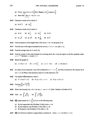 274
34.14
34.15
34.16
34.17
3
4
.
1
8
34.19
34.20
34.21
34.22
3
4
.
2
3
34.24
34.25
34.26
-~
THE NATURAL LOGARITHM
1
1
(d) Prove: lim (x In x) = 0. [Hint: Replacex by ;
in part (c). I
X-.O+ L
(e) Show that lim (x - In x) = +a.
X + + c O
Calculate in terms of In 2 and In 3:
2
(a) In (212) (b) In -
9
Calculate in terms of In 2 and In 5:
1
(c) In -
5
1
(a) In 10 ~ (b) In -
2
(d) In 25
(h) In 2’
[CHAP. 34
Find an equation of the tangent-lineto the curve y = In x at the point (1’0).
Find the area of the region bounded by the curves y = x2,y = l/x, and x = 4.
Find the average value of l/x on [l, 41. .~
Find the volume of the solid obtained by revolving about the x-axis the region in the first quadrant under
y = x-lI2 between x = 3 and x = 1.
Sketch the graphs d:
1u x (d) y =In (cos x)
(a) y = In (X-+ 1) (b) y =In - (c) y = x -1-
1
X
6
t
An object moves along the x-axis w
i
t
h acceleration a = t - 1 +-. (a) Find a formula for the velocity u(t)if
v(1) = 1.5. (b) What is the maximum value of U in the interval [l, 931
Use implicit differentiationto find y’:
(a) y2 = In (x2 +-y2) (b) In xy +2x - y = 1 (c) !I?
(x +y2) = y3
1 3 + h
Find lim (
i
In T)
.
h+O
Derive ihe formula csc x dx = In l-&cx -cot x I +C. [Hint: Similarto Problem 34.7.)
(b) s,’*
f 2 dx
Find: (a) -
.Io 4 + x 1 - 2 x 2 ’
34.27
ApproximateIn 2 = (l/x) dx in the following ways:
Ey the trapezoidal rule [Problem 31.9(a)J,
with n = 10.
By the midpoint ruie (Problem 31.34)’with n = 10.
By Simpson’s rule (Problem31.35)’ with n = 10.
6’
Use Nzwton’s method to approximatea solution of: (a) In x +x = 0; (b) In x = l/x.
 