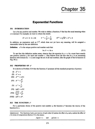Chapter 35
Exponential Functions
35.1 INTRODUCTION
x is rational. For example, we want to obtain the results
Let a be any positive real number. We wish to define a function axthat has the usual meaning when
1 1
5-2 =- =-
52 25
43 = 4 4 4 = 64
In addition, an expression such as 5J5, which does not yet
reasonable value by the new definition.
Definition: aXis the unique positive real number such that
In ax= x In a
8213 = (fi)2 = 22 = 4
have any meaning, will be assigned a
(35.2)
To see that this definition makes sense, observe that the equation In y = x In a must have exactly
one positive solution y for each real number x. This follows from the fact that In y is an increasing
function with domain (0, +00) and range the set of all real numbers. (See the graph of the In function in
Fig. 34-2.)
35.2 PROPERTIES OF ax
It is shown in Problem 35.4 that the function axpossesses all the standard properties of powers:
(I) ao = I.
(11) a' = a.
(111) a"+' = aUaV.
1
(V) a - v = -
av*
(VI) (ab)" = aXbX.
aX
(VII) (
;
) =b".
(VIII) (a")"= a"'.
35.3 THE FUNCTION ex
For a particular choice of the positive real number a, the function ax becomes the inverse of the
function In x.
TERMINOLOGY Two functionsfand g are inoerses of each other iffundoes the effect of 9, and g undoes the effect of
f.In terms of compositions (Section 15.1), this means:
f(g(x))= x and B(f(4)
= x
275
 