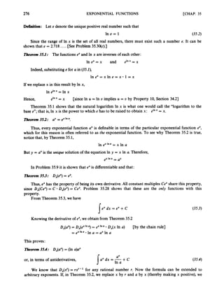 276 EXPONENTIAL FUNCTIONS [CHAP. 35
Definition: Let e denote the unique positive real number such that
l n e = 1 (35.2)
Since the range of In x is the set of all real numbers, there must exist such a number e. It can be
shown that e = 2.718 ....[SeeProblem 35.3o(c).]
Tkorem 35.1: The functions e" and In x are inverses of each other:
In ex= x and elnx- x
-
Indeed, substituting e for U in (354,
In ex = x In e = x 1 = x
If we replace x in this result by In x,
In elnx= In x
Hence, ,1nx -
- x [since In u = In U implies u = U by Property 10, Section 34.21
Theorem 35.1 shows that the natural logarithm In x is what one would call the "logarithm to the
base e"; that is, In x is the power to which e has to be raised to obtain x: ,Inx -
- x.
Theorem35.2: ax= e"In '.
Thus, every exponential function a" is definable in terms of the particular exponential function ex,
which for this reason is often referred to as the exponential function. To see why Theorem 35.2 is true,
notice that, by Theorem 35.1,
In ex'"' = x In a
But y = uxis the unique solution of the equation In y = x In a. Therefore,
,xlna -
- ax
In Problem 35.9 it is shown that exis differentiable and that:
Theorem35.3: Dx(e")= ex.
Thus, ex has the property of being its own derivative. All constant multiples Ce"share this property,
since Dx(Cex)
= C Dx(ex)
= Ce". Problem 35.28 shows that these are the only functions with this
property.
From Theorem 35.3, we have
exdx = ex+ C (35.3)
s
Knowing the derivative of ex,we obtain from Theorem 35.2
D,(aX) = DX(ex'"')
= e"In' D,(x In a) [by the chain rule]
In a = axIn a
-
- ex In a .
This proves:
Theorem35.4:
or, in terms of antiderivatives, / a . dx = + c
We know that Dx(Y)= r$-' for any rational number T. Now the formula can be extended to
arbitrary exponents. If, in Theorem 35.2, we replace x by T and U by x (thereby making x positive), we
Dx(ax)
= (In a)ax
(35.4)
ax
 