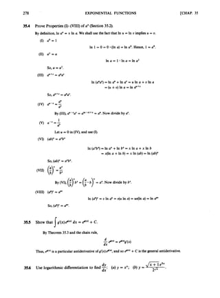 278
35.4
35.5
35.6
EXPONENTIAL FUNCTIONS
Prove Properties(I)-(VIII) of aX(Section35.2).
By definition,h a * = x In a. We shall use the fact that II? U = In U implies U = U.
-0
U = l
In 1 = 0 = 0 (In a) = In a'. Hence, 1 = a'.
d = u
In a = 1 *!n a = In a'
In (a"a")= In a" +In a' = U In c +U In a
= (U i
U) In a = In a"+'
so, a"+"= a"a".
Let U = 0 in (IV), and use (I).
(abr = aXbX
In ju"b? = In a" +In b" = x In a +x In b
= x(ln a +In b) = x In (ab)= In (ab)"
So, (abj" = axbx.
($ =
;
By (VI), (i y b x= (
. b)" = a".Now divide by b".
b 1
(
a
'
)
"
= a""
In (a")v = U In a" = u(u In a) = uu(1n a) = In a""
so,(0")" = a"".
r
Show that Ig'(x)8(x)dx = 8'")
+C.
By Theorem 35.3 and the chain rule,
J
Thus, egtx)is a particular antiderivative of g'cx)e@("),and so k(")
+C is the general antiderivative.
dY ,/x
P
Use logarithmic differentiationto-find -: (a) y = xx; (b)y = -
.
dx 2JJr
[CHAP. 35
 