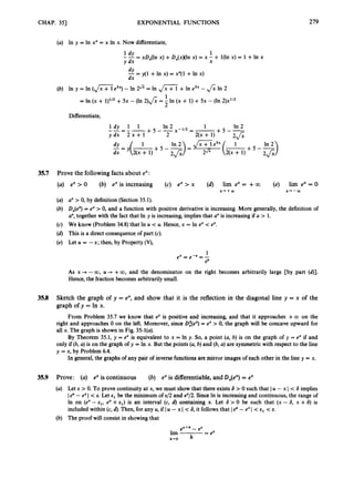 CHAP. 351 EXPONENTIAL FUNCTIONS 279
(a) In y = In xx = x In x. Now differentiate,
In 2 1 In 2
+ 5 --x - w = -
1dy 1 1
ydx 2 x + 1 2
--=--
2(x + 1) +
-
1
dx = y ( m + 5 - 2J;;
35.7 Prove the followingfacts about ex:
ex >0 (b) ex is increasing (c) ex > x (d) lim ex = +a (e) lim ex = 0
ux> 0, by definition (Section 35.1).
Dx(e3= ex > 0, and a function with positive derivative is increasing. More generally, the definition of
a", together with the fact that In y is increasing, implies that axis increasingif U > 1.
We know (Problem 34.8) that In U < U. Hence, x = In ex < ex.
This is a direct consequenceof part (c).
Let U = -x; then, by Property (V),
X++OO x+-OO
As x + -00, U --* +00, and the denominator on the right becomes arbitrarily large [by part (d)].
Hence, the fraction becomes arbitrarily small.
35.8 Sketch the graph of y = ex, and show that it is the reflection in the diagonal line y = x of the
graph of y = In x.
From Problem 35.7 we know that ex is positive and increasing, and that it approaches + m on the
right and approaches 0 on the left. Moreover, since D;(e? = ex > 0, the graph will be concave upward for
all x. The graph is shown in Fig. 35-l(a).
By Theorem 35.1, y = ex is equivalent to x = In y. So, a point (a, b) is on the graph of y = ex if and
only if (b, a) is on the graph of y = In x. But the points (a, b) and (b, a) are symmetricwith respect to the line
y = x, by Problem 6.4.
In general, the graphs of any pair of inverse functions are mirror images of each other in the line y = x.
35.9 Prove: (a) ex is continuous (6) ex is differentiable,and &(ex) = ex
Let E > 0. To prove continuity at x, we must show that there exists S > 0 such that IU - x I < 6 implies
Ie" - exI < E. Let E, be the minimum of ~ / 2
and 8/2. SinceIn is increasingand continuous, the range of
In on (ex - E,, ex +E ~ )
is an interval (c, d) containing x. Let 6 > 0 be such that (x - 6, x +6) is
included within (c, d). Then, for any U, if IU - x I < 6, it follows that I e" - exI < E, < E.
The proof will consist in showing that
e X + h - 8
lim -
= ex
h+O
 
