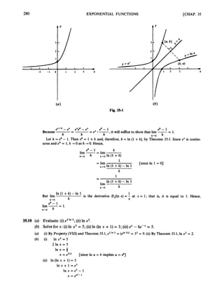 280 EXPONENTIAL FUNCTIONS [CHAP. 35
L 1 I I
-2 -1 0 I 2 3 X
m
(b)
Fig. 35-1
e X + h - ex ex$ - ex eh- 1 @ - 1
,it will suffce to show that lim --
- 1.
Because-
= -
= ex -
h h h h+O
Let k.= eh - 1. Then t
? = 1 +k and, therefore, h = In (1 +k), by Theorem 35.1. Since e" is contin-
uous and eo = 1,k +0 as h 0. Hence,
eh- 1 k
lim -= lim
= lim
h - 0 k-oln(1 + k )
1
[since In 1 = 0)
k-ro In (1 +k) - In 1
k
In (1 +k)-In 1
k
1
-
-
lim
k-rO
In (1 +k)-In 1 1
k X
is the derivative DJln x) = - at x = 1; that is, it is equal to 1. Hence,
But lirn
k - 0
eh- 1
lim -= 1.
h+O
35.10 (a) Evaluate: (i)e2In 3 ; (ii)In e2,
(b) Solve for x: (i) In x2 = 5; (ii)In (In x + 1) = 3; (iii)ex - 6e-" = 5.
(a)
(b) (i) In x2 = 5
2 1 n x = 5
I n x = j
(i) By Property (VIII)and Theorem 35.1, e2 In = (e'"3)2 = 32 = 9. (ii) By Theorem 35.1, In e2 = 2.
x = e5/2 [since In U = b implies U = 81
(ii) In (In x + 1)= 3
h x + 1 = e 3
In x = e3 - I
= ee3-1
 
