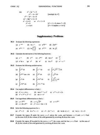 CHAP. 351 EXPONENTIAL FUNCTIONS 281
(iii) ex - 6e-" = 5
e2x - 6 = Sex [multiply by 81
e2x- 5e" - 6 = 0
(ex -6Xex + 1) = 0
e x - 6 = 0 or e x + l = O
ex = 6
x = I n 6
[ex + 1 > 0, since ex > 01
[e" = b implies u = In b]
SupplementaryProblems
35.11 Evaluate the followingexpressions:
(a) ,-Inx (b) In e-x (c) (e4)lnx (d) (3eYnX
(e) e l n ( X - l ) (f) In (f) (9) eln(2x) (h) In fi
35.12 Calculate the derivativesof the followingfunctions:
ex
(a) e-x (b) e"" (c) ecosx (d) tan ex (e) ;
(f)ex In x (9) x" (h) nx (i) In e2x U) ex - e-x
35.13 Evaluate the following antiderivatives:
r r r
(a) J e3x dx
(d) Jecosxsin x dx
(b) J eexdx
(e) J32x dx
(c) J e x d F Z dx
e2x
(h) dx (i) dx
(
J 1x22" dx (k) 1 x 3e-x4 dx
35.14 Use implicit differentiation to find y':
(a) ey = y +In x (b) tan ey-x = x2 (c) elly +ey = 2x
(d) x2 +exY +y2 = 1 (e) sin x = e
Y
35.15 Use logarithmic differentiation to find y':
(d) y = (In x)'" (e) y2 = (x + 1Xx +2)
(a) y = 3 S i " X (4 Y = (J2)C' (c) y = XInx
35.16 Solve the followingequations for x:
(a) e3x = 2 (b) In x3 = - 1 (c) ex - 2e-" = 1 (d) In (In x) = 1 (e) In (x - 1) = O
35.17 Consider the region 9 under the curve y = ex, above the x-axis, and between x = 0 and x = 1. Find:
(a) the area of 9;(b) the volume of the solid generated by revolving 9 about the x-axis.
35.18 Consider the region B bounded by the curve y = e"'2, the y-axis, and the line y = e. Find: (a) the area of
9 ;(b) the volume of the solid generated by revolving 3about the x-axis.
 