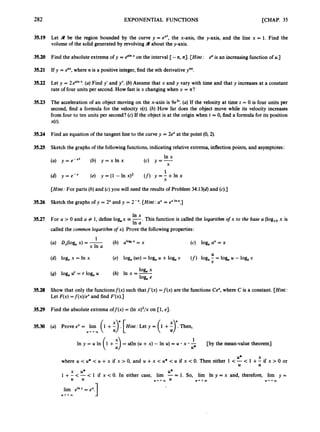 282 EXPONENTIAL FUNCTIONS [CHAP. 35
35.19 Let 9 be the region bounded by the curve y = ex', the x-axis, the y-axis, and the line x = 1. Find the
volume of the solid generated by revolving 9 about the y-axis.
35.20 Find the absolute extrema of y = 8'"
"on the interval [-n, n]. [Hint: euis an increasingfunction of u.]
35.21 If y = enx,where n is a positive integer,find the nth derivativey(").
35.22 Let y = 2 esin .(a)Find y' and y". (b) Assume that x and y vary with time and that y increases at a constant
rate of four units per second. How fast is x changing when x = n?
35.23 The acceleration of an object moving on the x-axis is 9e3'. (a)If the velocity at time t = 0 is four units per
second, find a formula for the velocity dt).(b) How far does the object move while its velocity increases
from four to ten units per second? (c) If the object is at the origin when t = 0, find a formula for its position
x(t)-
35.24 Find an equation of the tangent line to the curve y = 2e" at the point (0,2).
35.25 Sketch the graphs of the followingfunctions,indicating relative extrema, inflection points, and asymptotes:
(a) y = e-"' (b) y = x In x
In x
(4 Y = x
1
(6) y = e - " (e) y = ( I - l n ~ ) ~ (f)y = ; + l n x
[Hint: For parts (b)and (c) you will need the results of Problem 34.13(d)and (c).]
35.26 Sketch the graphs of y = 2" and y = 2-". [Hint: a" = exIn ".]
In x
-. This function is called the logarithm ofx to the base a (log,, x is
In a
35.27 For a > 0 and a # 1, define log,x
called the cornon logarithm ofx). Prove the following properties:
(b) alofi" = x
1
x In a
(a) D,(lOg, x) = - (c) log, a" = x
U
U
(d) log, x = In x (e) log,, (uu) = log, U +log, U (f) log, - = log, U -log,, U
log, x
(9) log, U
' = r log, U (h) In x = -
log, e
35.28 Show that only the functionsf(x) such thatf'(x) =f(x) are the functions Ce",
where C is a constant. [Hint:
Let F(x) =f(x)/ex and find F'(x).]
35.29 Find the absolute extrema off(x) = (In x)'/x on [l, e].
35.30 (a) Prove ex = lim (1 +E)". [Hint: Let y = (1 +f)'. Then,
Y * + W
[by the mean-value theorem]
1
= u ( l n ( u + x ) - l n u ) = u - x * -
U*
U* X
where U < U* < U +x if x > 0, and U +x < U* < U if x < 0. Then either 1 <-< 1 +- if x > 0 or
1 + <-< 1 if x < 0. In either case, lim -= 1. So, lim In y = x and, therefore, lim y =
U U
x U* U*
U Y * + W U U++Q) U * + c O
1
lim eInY = ex.
U * + W
 