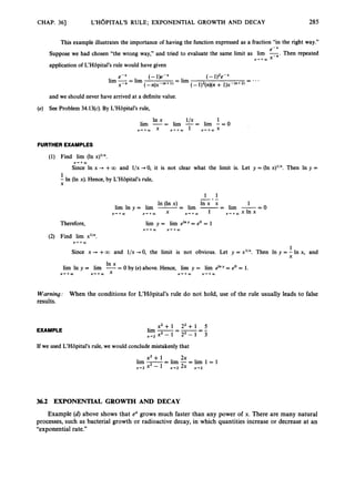 CHAP. 361 L'HOPITAL'S RULE; EXPONENTIAL GROWTH AND DECAY 285
This example illustrates the importance of having the function expressed as a fraction "in the right way."
Suppose we had chosen "the wrong way," and tried to evaluate the same limit as lirn F .Then repeated
application of L'Hbpital's rule would have given
e-x
X + + m
- ...
e-x (- l)e-. (- 1)2e-x
= lim
(-n)x-'"+') (- 1)2(n)(n+ 1 ) ~ - ( " + ~ )
-
lim 7
= lim
X
and we should never have arrived at a definite value.
(e) See Problem 34.13(c).By L'H8pital's rule,
FURTHER EXAMPLES
(1) Find lirn (In x)lIX.
X++O3
Since In x --* +00 and l/x 40,it is not clear what the limit is. Let y = (In x)'/~.Then In y =
1
- In (In x). Hence, by L'HGpital's rule,
X
1 1
-.-
In (In x) l n x x 1
lim In y = lim -
-
- lim -- - lim -=0
X + + m x + + m x X + + a ) 1 ,++,xInx
Therefore,
(2) Find lirn x'/~.
X + + W
1
Since x -P +00 and l/x +O, the limit is not obvious. Let y = x1IX. Then In y = - In x, and
X
In x
lim In y = lim --
- 0 by (e)above. Hence, lirn y = lim e'" = e0= 1.
Warning: When the conditions for L'HBpital's rule do not hold, use of the rule usually leads to false
results.
EXAMPLE
x 2 + 1 2 2 + 1 5
x+2 x2- 1 22- 1 3
- -=-
lim --
If we used L'Hbpital's rule, we would conclude mistakenly that
2x
lim -
x2 + 1 -
- lim -= lim 1 = 1
x+2 x2 - 1 x+2 2x x-+2
36.2 EXPONENTIAL GROWTH AND DECAY
Example (d) above shows that ex grows much faster than any power of x. There are many natural
processes, such as bacterial growth or radioactive decay, in which quantities increase or decrease at an
"exponential rate."
 