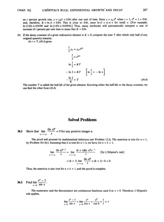 CHAP. 363 L'H~PITAL'SRULE; EXPONENTIAL GROWTH' AND DECAY 287
an r percent growth rate, y = yo(l +O.Or) after one unit of time. Since y = yoeK when t = 1, eR= 1 +O.Or,
and, therefore, K = In (1 +0.Or). This is close to O.Or, since In (1 +x) x x for small x. [For example,
In (1.02) x 0.0198 and In (1.03) x 0.02956.1 Thus, many textbooks will automatically interpret a rate of
increase of r percent per unit time to mean that K = O.Or.
If the decay constant of a given radioactive element is K < 0, compute the time T after which only half of any
original quantity remains.
At t = T, (36.3)gives
- I n 2 = K T I n - = - l n x
[
I 1
In 2
K
--- - T (36.4)
The number T is called the half-life of the given element. Knowing either the half-life or the decay constant, we
can find the other from (36.4).
Solved Problems
(In x)"
36.1 Show that lim --
- 0 for any positive integer n.
Y
The proof will proceed by mathematical induction (see Problem 12.2).The assertion is true for n = 1,
by Problem 34.13(4. Assuming that it is true for n = k, we have, for n = k + 1,
(In x ) ~
+ (k + lMln x)~x-
lim -- - lim I [by L'H8pital's rule]
Thus, the assertion is also true for n = k + 1,and the proof is complete.
ex - 1
x+o sin x
3
6
.
2 Find lim -.
The numerator and the denominator are continuous functions, each 0 at x = 0. Therefore, L'Hbpital's
rule applies,
e0 1
- --- - = 1
ex - 1 ex
lim --
- lirn --
x+o sin x x+o cos x cos0 1
 