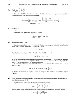 288 L'H~PITAL'SRULE; EXPONENTIAL GROWTH AND DECAY [CHAP. 36
3
6
3 Find lim
X-.+oO
Since n/x -
+ 0, it follows that sin (R/x) -
+ sin 0 = 0 and there is no obvious way of solving the problem.
However, L'HBpital's rule turns out to be applicable,
II
II
X
sin -
= II lim cos -
x + + m x
-x-2
lim (x sin E)= lim --
- lim
X + + W x - + m x-l x + + m
= n c o s O = n * l = n
36.4 Find lim xx.
x+o+
By example (c)in Section 36.1, lim x In x = 0. Hence,
x+o+
36.5 Sketch the graph of y = xex.
By the product rule, y' = xe" +ex = ex(x + 1). Since ex is always positive, the only critical number
occurs when x + 1 = 0; that is, when x = -1. When x = -1,
Again by the product rule, y" = ex(l) +eX(x + 1) = ex(x +2). When x = -1,
1
e
y" = e- '[( -1) +21 = - > O
So, by the second-derivative test there is a relative minimum at the point P(-1, -l/e). From the expression
for y", the curve is concave upward (that is, y" > 0) when x > -2, and concave downward (y" < 0) when
x < -2. Thus, the point I(-2, -2/e2) is an inflection point.
It is clear that the curve rises without bound as x + +00. To see what happens as x + -00, let
U = -x. Then,
lim xex= lim - ue-u= - lim E= O
x+-CO U + + m u + + m eu
by Problem 35.31. Hence, the negative x-axis is an asymptote. This enables us to sketch the graph in
Fig. 36-1.
36.6 If y(t) defines an exponential growth or decay process, find a formula for the average value of y
over the time interval [O, 23.
By definition (seeSection 31.2),the desired average value is given by
But (36.1)states that an antiderivative of Ky is y itself. Hence, by the fundamental theorem of calculus,
 
