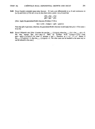CHAP. 361 L'HOPITAL'S RULE; EXPONENTIAL GROWTH AND DECAY 291
3
6
.
2
0 Prove Cauchy's extended mean-value theorem: If f and g are differentiable in (a, b) and continuous on
[a, b],and ifg'(x) # 0 for all x in (a, b),then there exists a point c in (a, b)such that
[Hint:
Apply the generalized Rolle's theorem (Problem 17.19)to
h(x) = (f(b) -f(a))g(x) - (g(b)- s(a))f(x)
Note that g(b) # g(a) since,otherwise, the generalized Rolle's theorem would imply that g'(x) = 0 for some x
in (a, b).)
36.21 Prove L'H6pital's rule. [Hint:
Consider the case lim,,,+ (f(x)/g(x)),
where lim,,,, f ( x ) = lirn,,,, g(x)= 0.
We may assume that f(a) = g(a) = 0. Then, by Problem 36.20, f(x)/g(x)= ( f ( x )-f(a))/
@(x) -g(a))=f'(x*)/g'(x*) for some x* between a and x. Therefore, as x + U + , x* -11'. Hence, if
(f'(x)/g'(x))= L, then lim,,,, (f(x)/g(x))= L. The other cases can be handled in the same way or
can be reduced to this case.]
 