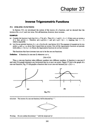Chapter 37
Inverse Trigonometric Functions
37.1 ONEONE FUNCTIONS
In Section 35.3, we introduced the notion of the inverse of a function, and we showed that the
inverse of In x is ex,and vice versa. Not all functions, however, have inverses.
EXAMPLES
(a) Consider the functionf such that f ( x )= x2 for all x. Thenf(1)= 1 and f(-1)= 1. If there were an inverse g
of f, then g(f(x)) = x. Therefore, g(1) = g(f(1)) = 1 and g(1) = g(f(- 1
)
) = -1, implying that 1 = -1,
which is impossible.
(b) Letfbe any periodic function,f(x +p) =f(x), for all x (see Section 26.2). The argument of example (a),for two
points xo and xo +p, shows that f cannot have an inverse. Now all the trigonometric functions are periodic
(with either p = 2n or p = n).Hence, the trigonometric functions do not have inverses!
The functions that have inverses turn out to be the one-one functions.
Definition: A functionfis one-one if, whenever U # v,
f(U)# f (0)
Thus, a one-one function takes different numbers into different numbers. A function is one-one if
and only if its graph intersects any horizontal line in at most one point. Figure 37-l(a) is the graph of a
one-one function; Fig. 37-l(b) graphs a function that is not one-one becausef(U)=f(t))= c.
-7
c
-
J
*
X
Y
1 1 *
U U
Fig. 37-1
X
*
~~~~~~~~ ~ ~~~ ~ ~ ~ ~ ~ ~ ~
NOTATION The inverse of a one-one functionf will be denoted byf -
f
Warning: Do not confuse the inversef-' with the reciprocal 1
6
292
 