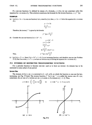 CHAP. 371 INVERSE TRIGONOMETRIC FUNCTIONS 293
If a one-one function f is defined by means of a formula, y =f(x), we can sometimes solve this
equation for x in terms of y. This solution constitutes the formula for the inverse function, x =f-'(y).
EXAMPLES
(a) Letf(x) = 3x + 1(a one-one function). Let y stand forf(x); then y = 3x + 1. Solve this equation for x in terms
of Y,
y - l = 3 x
--
Y - L x
3
Therefore,the inversef-' is given by the formula
Y-1
f-'(y) = -
3
(6) Consider the one-one functionf(x) = 2e" - 5,
y = 2e" - 5
y +5 = 2e"
Y + 5
2
-- - ex
Y + 5
In -= In ex = x
2
Thus,
(c) Let f(x) = xs +x. Sincef'(x) = 5x4+ 1 > 0,f is an increasing function, and therefore one-one (see Problem
37.12). But if we write y = xs +x, we have no obvious way of solving the equation for x in terms of y.
37.2 INVERSES OF RESTRICTED TRIGONOMETRIC FUNCTIONS
restricted to some subset of one period.
For a periodic function to become one-one-and so to have an inverse-its domain has to be
Inverse Sine
The domain off(x) = sin x is restricted to [-4 2 , 421, on which the function is one-one [in fact,
increasing; see Fig. 37-2(a)]. The inverse function f - '(x) = sin- 'x is called the inverse sine of x (or,
sometimes, the arc sine of x, written arc sin x or arcsin x). Its domain is [-1, 13.Thus,
tY
( a ) y = sin x
Fig. 37-2
(b) y = sin-'x
 