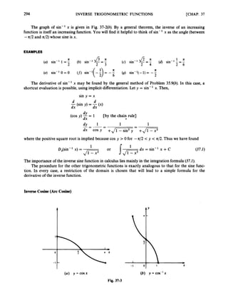 294 INVERSE TRIGONOMETRIC FUNCTIONS [CHAP. 37
The graph of sin-' x is given in Fig. 37-2(6). By a general theorem, the inverse of an increasing
function is itself an increasing function. You will find it helpful to think of sin- ' x as the angle (between
-n/2 and 4 2 ) whose sine is x.
EXAMPLES
1 a
2 6
fi a (4 sin-'-=-
(c) sin-' -= -
2 4
a J s a
(a) sin-' 1 = - (b) sin-' -= -
2 2 3
n n
(e) sin-' 0 = 0 (f)sin-l( - i)= - - (g) sin-'( - 1) = - -
6 2
The derivative of sin-' x may be found by the general method of Problem 35.9(6).In this case, a
shortcut evaluation is possible, using implicit differentiation. Let y = sin- ' x. Then,
sin y = x
d d
-(sin y) = -(x)
dx dx
dY
(cos y) -= 1 [by the chain rule]
dx t
dy 1
-1 1
-
_ -
-
dx cos Y + J i T F y = +JS
where the positive square root is implied because cos y > 0 for -n/2 < y < 4 2 . Thus we have found
dx = sin-' x +C
1 1
DJsin - x) =
Jc7 (37.1)
The importance of the inverse sine function in calculus lies mainly in the integration formula (37.1).
The procedure for the other trigonometric functions is exactly analogous to that for the sine func-
tion. In every case, a restriction of the domain is chosen that will lead to a simple formula for the
derivative of the inverse function.
Inverse Cosine (Arc Cosine)
(a) y = COS% (b) y =cos-'x
Fig. 37-3
 