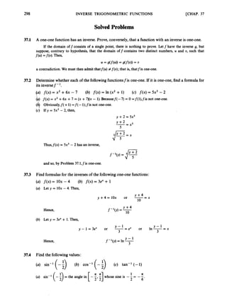 298 INVERSE TRIGONOMETRIC FUNCTIONS [CHAP. 37
SolvedProblems
37.1 A one-one function has an inverse. Prove, conversely, that a function with an inverse is one-one.
If the domain off consists of a single point, there is nothing to prove. Let f have the inverse g, but
suppose, contrary to hypothesis, that the domain off contains two distinct numbers, U and U, such that
f(u) =f(v).Then,
= g(f(u)) = g(f(d) = "
a contradiction. We must then admit thatf(u) #f(o); that is, thatfis one-one.
37.2 Determine whether each of the following functionsfis one-one. If it is one-one, find a formula for
its inversef - '.
(a) f ( x ) = x2 +6x - 7 (6) f ( x ) = In (x2 + 1) (c) f ( x )= 5x3 -2
b)f ( x )= x2 +6x +7 = (x +7)(x - 1).Becausef( -7) = 0 =f(l),fis not one-one.
(4Obviously,f( +1)=f(-1);fis not one-one.
(c) If y = 5x3 - 2, then,
y +2 = 5x3
--
y + * - x 3
5
Thus,f(x) = 5x3 - 2 has an inverse,
f-'(y) = 3 Y
J ;*
and so, by Problem 37.1,fis one-one.
37.3 Find formulas for the inverses of the following one-one functions:
(a) f ( x )= 1Ox - 4 (6) f ( x )= 3e" + 1
(a) Let y = 1Ox - 4. Then,
- x
Y + 4
y+4=1Ox or --
10
Y + 4
f-'(J) = -
10
Hence,
(b) Let y = 3e" + 1.Then,
y - 1 =3ex or -- - e x or In --
Y - L
3
Y-1
3
Y-1
f-'(y) =In -
3
Hence,
37.4 Find the following values:
(a) sin-' (-k) (6) cos-' (-k) (c) tan-' (-1)
a n 1 A
(a) sin-' (-5)= the angle in [- 5,T] whose sine is -- = - -
2 6 '
 