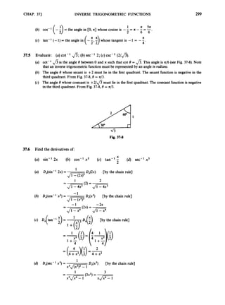 CHAP. 371 INVERSE TRIGONOMETRIC FUNCTIONS 299
1 a 5n
(b) cos- '(-i)= the angle in [0, a] whose cosine is - - -
(c) tan- '(- 1)= the angle in (-;
, ;
) whose tangent is -1 = --
4 '
2 - -6 = 6'
a
37.5 Evaluate: (a)cot-' fi;(6)sec-' 2; (c)csc-' (2/fi).
(a) cot-' fi is the angle 8between 0 and a such that cot 8 = fi.This angle is a/6 (see Fig. 37-8). Note
that an inverse trigonometric function must be represented by an angle in radians.
(b) The angle 8 whose secant is + 2 must lie in the first quadrant. The secant function is negative in the
third quadrant. From Fig. 37-8,8 = a/3.
(c) The angle 8 whose cosecant is + 2 / f i must lie in the first quadrant. The cosecant function is negative
in the third quadrant. From Fig. 37-8,8 = a/3.
Fig. 37-8
37.6 Find the derivatives of:
X
(a) sin-' 2x (6) cos-' x2 (c) tan-' - (d) sec-' x3
2
Dx(2x) [by the chain rule]
1
J
W
Ji=G JGG
J
-
(a) D,(sin-' 2x) =
1 2
(2) =
-
-
- 1
(b) DJCOS- 'x2) = Dx(x2) [by the chain rule]
- 1 -2x
(2x) = -
=
-
Ji=7 JD
1
D(;) [by the chain rule]
4 1
1+- 1+-
4
Dx(x3) [by the chain rule]
1
(d) DJsec - 'x3)=
x3J-
3
(3x2)=
1
-
-
x 3 J G X p T
 