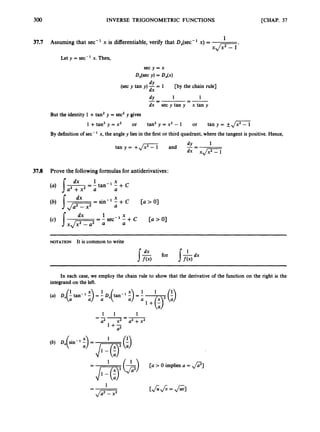 300 INVERSE TRIGONOMETRIC FUNCTIONS [CHAP. 37
1
3
7
.
7 Assuming that sec-' x is differentiable,verify that Dx(sec-' x) =
xJ.T-1'
Let y = sec-' x. Then,
s e c y = x
&(sec v)= 4 ( x )
dY
dx
dY
dx sec y tan y x tan y
(sec y tan y ) -= 1 [by the chain rule]
1
--
-
1
-
--
But the identity 1 +tan' y = sec2y gives
1 +tan2 y = x2 or tan2 y = x' - I or tan y = +JZi
By definition of sec-' x, the angle y lies in the first or third quadrant, where the tangent is positive. Hence,
1
-
dY
tan y = +
,
/
- and --
dx xJ;;i_l
3
7
.
8 Prove the followingformulas for antiderivatives:
1 X
a' +x2 a a
(a) J'L
= - tan-' - + c
NOTATION It is common to write
In each case, we employ the chain rule to show that the derivative of the function on the right is the
integrand on the left.
1 1 1
a
' x2 a2 +x'
=--=-
l + T
a
 