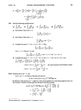 CHAP. 371 INVERSE TRIGONOMETRIC FUNCTIONS 301
37.9 Find the following antiderivatives:
(a) By Problem 37.8(a), with a = 2,
(b) By Problem 37.8(b), with a = 3,
dx X
3
1 = sin- 1 -+c
(c) Complete the square: x2 +4x +5 = (x +2)2+ 1. Thus,
dx
Let U = x +2. Then du = dx, and
(d) Complete the square: x2 - 2x +7 = (x - 1)' +6. Let U = x - 1, du = dx, 2x = 2u +2. So,
f x 2 T t + 7 u 2 + 6
= s-2u +2 du = 1
m
2u du +1%
= In (
U
' +6) +2 -
2 x - 1
=In (x2 - 2x +7) +-tan-' -
U
[by quick formula I1 and Problem 37.8(a)]'
1
fi
37.10 Evaluate sin (2 cos- (- 4)).
Let 8 = cos-' (-4). Then, by Theorems 26.8and 26.1,
sin 28 = 2 sin e COS e = 2(fJi -COS2 excos e)
By definition of the function cos-', angle 8 is in the second quadrant (its cosine being negative), and so its
sine is positive. Therefore, the plus sign must be taken in the above formula,
We have written In (u2 +6) instead of In Iu2 +6 Ibecauseu2 +6 >0.
 