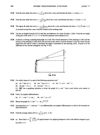 304 INVERSE TRIGONOMETRIC FUNCTIONS [CHAP. 37
1
37.24 Find the area under the curve y = -
above the x-axis, and between the lines x = 0 and x = 1.
1 + x 2
above the x-axis,and between the lines x = 0 and x = 1/2.
37.25 Find the area under the curve y = -
1
Ji=7
1
37.26 Tine region 9 under the curve y = ~ above the x-axis, and between the linesx = 2 / f i and x = 2,
X2. f i
is revolved around the y-axis. Find th; volume of the resultingsolid.
37.27 Use the arc-length formula (32.2) to find the circumferenceof a circle of radius r. [Hint: Find the arc length
of the part of the circle x2 +y2 = r2 in the first quadrant and multiply by 4.1
37.28 A person is viewing a painting hung high on a wall. The vertical dimensionof the painting is 2 feet and the
bottom of the painting is 2 feet above the eye level of the viewer. Fiild the distance x that the viewer should
stand from the wall in order to maximizethe angle 8 subtended by the painting. [Hint: Express 8 as the
differenceof two inverse cotangents;see Fig. 37-10.]
X
Fig. 37-10
37.29 For which values of x is each of the followingequationstrue?
(a! sin-' (sin x) = x (b) cos-' (cos x) = x (c) sin-' (-x) = -sin-' x
(6) sin (sin-' x) = x (e) cos (cos-' x) = x
(J^)
Part (4
Use a graphing calculator to draw the graph of y = sin-' (sin x) and review your answer to
3730 Find y' by implicit differentiation:
(a) x2-- x tan-' y =In y (b) cos-' xy = e2Y
3731 Sketch the gaph of y = tan-' x - In J1 +x2.
3732 Assuming that cot-' x and csc-' x are differentiable,use implicit differentiationto derive the formulas for
their derivatives.
1
3733 Find the averagevaluesoff(x) = -
+ x2 on [-2,21.
37.34 (a) Show that IC = (b) ApproximateIC by applyingSimpson's rule to the definite integral in part
(a),with n = 8.
 