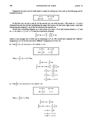 306 INTEGRATION BY PARTS [CHAP. 38
Integration by parts can be made easier to apply by setting up a box such as the following one for
example (a) above:
u = x do = ex dx
~ d u = d x U = ex
In the first row, we put U and do. In the second row, we write du and U. The result UD - U du is
obtained from the box by first multiplying the upper left corner U by the lower right corner o and then
subtracting the integral { D du of the two entries in the second row.
Notice that everything depends on a wise choice of U and U. If we had instead picked U = ex and
du = x dx, then U = j x dx = x2/2 and we would have obtained
I
which is true enough, but of little use in evaluating
integration 5 xe“ dx by the even more “difficult”integration 1(x2/2)ex dx.
(b) Find
xex dx. We would have replaced the “difficult”
x In x dx. Let us try U = In x and dv = x dx:
I I u = l n x d v = x d x
Then, v = x dx = x2/2.Thus,
I U dV=uv - v du
I I
J
X2
2 2
=-In x -1{x dx
X2 1 x2
- l n x - - -
2 2 2 + c
--
(c) Find sIn x Let us try U = In x and L- = d x :
Then, v = dx = x. Thus,
I
r U = In x dv = dx I
U dv=ut, - v du
I I
In x dx = x In x - x - dx
I I:
= x l n x - dx
= x In x - x +C
= x(ln x - 1) +C
s
 
