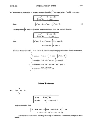 CHAP. 381 INTEGRATION BY PARTS 307
(d) Sometimes two integrations by parts are necessary.Consider excos x dx. Let U = ex and du = cos x dx:
I
U = ex du = cos x dx
I
du = exdx U = sin x
Thus, ex cos x dx = e" sin x - ex sin x dx
s I
Let us try to find ex sin x dx by another integration by parts. Let U = e"and du = sin x dx:
I
du = ex dx U = - cos x
Thus, ex sin x dx = -ex cos x -
= -ex cos x +
(-ex cos x) dx
ex cos x dx
I
I
I
Substitute this expression for exsin x dx in (1) and solve the resultingequation for the desired antiderivative,
I
sex cos x dx = 8 sin x - (-ex cos x +s e x cos x dx)
Iex cos x dx = 8 sin x +8 cos x - 1ex cos x dx
J
a
J
2 ex cos x dx = e" sin x +ex cos x = e"(sin x +cos x)
e" cos x dx =
e"(sin x +cos x)
2
+ C
J
Solved Problems
38.1 Find xe-x dx.
s
Let
Integration by parts gives
xe-x dx = -xe-x - (-e-x) dx = -xe-* + e-x dx
I s
= -xe-x -e-x + C = -eex(x + 1)+ C
s
Another method would consist in making the change of variable x = --t and using example (a)of this
chapter.
 
