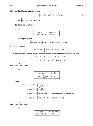 308 INTEGRATION BY PARTS
38.2 (a) Establish the reductionformula
x"exdx = x"e" -n xn-'eX dx
s s
[CHAP. 38
(2)
for xnexdx (n = 1,2, 3, ...).
s
(4 Let
U = x" du = ex dx
and integrate by parts,
x " 8 dx = Yex - ex(nx"-')dx = x"8 - n x"-'ex dx
s s s
s s
s
(b) For n = 1, (2)gives
xe" dx = xe" - ex dx = xex - ex = (x - 1)ex
as in example (a).We omit the arbitrary constant C until the end of the calculation.Now let n = 2 in (2),
x2ex dx = x2ex- 2 xex dx = x2e"- 2((x - 1)eX)
= (x2 - 2(x - l)P= (x2 - 2x +2)e" +c
3
8
.
3 Find tan'' x dx.
Let
s
I
I u=tan" x d u = d x
du = -dx u = x
I 1 +x2
Hence,
X
tan-' x dx = x tan-' x - -
J 1 +x2 dx
=xtan-l x - - 1-
2x dx
J
2 1 + x 2
1
= x tan-' x -- In II +x21+ C
2
1
= x tan-' x -- In (1 +x2) + C
2
38.4 Find cos2 x dx.
Let
s
[by quick formula 11, Problem 34.53
[since 1 +x2 > O]
du = - sin x dx U = sin x
 