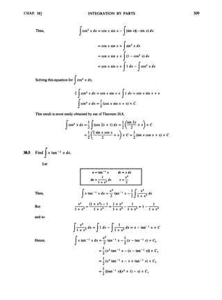 CHAP. 38)
Then,
INTEGRATION BY PARTS
cos’ x dx = cos x sin x -
= cos x sin x +
= cos x sin x +
= cos x sin x +
sin2x dx
(1 - cos’ x) dx
1 dx -
I
s
1 5cos’ x dx
Solving this equation for cos’ x dx,
s2 cos’ x dx = cos x sin x + 1dx = cos x sin x +x
s I
1
cos’ x dx = - (cos x sin x +x) +C
I 2
This result is more easily obtained by use of Theorem 26.8,
s
2
38.5 Find x tan-’ x dx.
s
Let
Then,
But
and so
Hence,
I u=tan-’x dt,=xdx 1
I
I 1 + x 2 2
1 X 2
du = -dx U = -
2
‘s1+ X 2 d x
x2
X’
2
x tan-’ x dx = -tan-’ x -- -
x2 (1 +x’)- 1 1+x2 1 1
1 + x 2 - 1+x2 1 + x 2 l + x z 1 +x2
1--
-- =---=
X’ 1
x tan-’ x dx =-tan-’ x -- (x - tan-’ x) + C1
s 2 2
1
2
1
2
= - (x’ tan-’ x -(x -tan-’ x)) +C,
= -(x2tan-’ x - x +tan-’ x) + C,
= -
1 ((tan-’ XXX’ + 1) -x) +C,
2
 