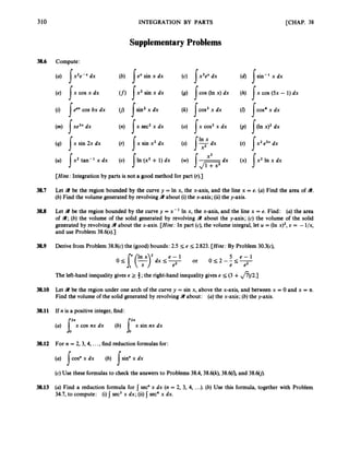 310
3
8
.
6
38.7
38.8
38.9
38.10
38.11
38.12
38.13
Compute:
(a) dx
(e) I x cos x dx
(i) Ieaxcos bx dx
(m) dx
(4) I x sin 2x dx
(U) I x 2 tan-' x dx
INTEGRATION BY PARTS
Supplementary Problems
(b) I e x sin x dx
(f) I x 2 sin x dx
0
9 I s i n ' x d x
(n) {xse!c2 x dx
(r) { x sin x2 dx
(U) 11. (x2 + 1)dx
(c) s x 3 e xdx
(g) 1.0.(In x ) dx
(k) 1 ~ 0 s '
x dx
(0) I x cos2x dx
(s) {%dx
[CHAP. 38
(d) [ s i n - ' x d x
J
P
(h) Ix cos (5x - 1)dx
J
*
J
fl
[Hint: Integration by parts is not a good method for part (r).]
Let 41 be the region bounded by the curve y = In x, the x-axis, and the line x = e. (a) Find the area of 41.
(b) Find the volume generated by revolvingW about (i)the x-axis;(ii) the y-axis.
Let 9 be the region bounded by the curve y = x-' In x, the x-axis, and the line x = e. Find: (a)the area
of 9;(b) the volume of the solid generated by revolving 41 about the y-axis; (c) the volume of the solid
generated by revolvingW about the x-axis. [Hint:
In part (c), the volume integral,let U = (In x ) ~ ,
Y = -l/x,
and use Problem 38.6(s).]
Derive from Problem 38.8(c)the (good)bounds: 2.5 s e I; 2.823. [Hint: By Problem 30.3(c),
5 e - 1
0 I; 2 - - 5 -
or
0I; [(yydx I; 5
e2 e e2
The left-hand inequality gives e 2 3;the right-hand inequalitygives e 5 (3 +&2.]
Let 9t be the region under one arch of the curve y = sin x, above the x-axis, and between x = 0 and x = n.
Find the volume of the solid generated by revolving9 about: (a)the x-axis;(b) the y-axis.
If n is a positive integer,find:
(a) I x x cos nx dx (b) J'bx sin nx dx
For n = 2, 3,4, ...,find reduction formulasfor:
(a) !cos" x dx
(c)Use these formulasto check the answers to Problems 38.4,38.6(k), 38.6(1),and 38.60).
(b) Isin" x dx
(a) Find a reduction formula for I sec" x dx (n = 2, 3, 4, ...). (b) Use this formula, together with Problem
34.7, to compute: (i)I sec3x dx; (ii) sec4 x dx.
 
