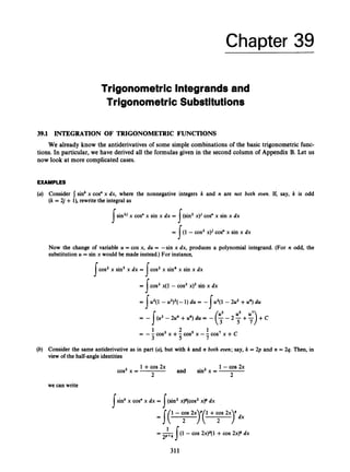 Chapter 39
Trigonometric lntegrandsand
Trigonometric Substitutions
39.1 INTEGRATION OF TRIGONOMETRIC FUNCTIONS
We already know the antiderivativesof some simple combinations of the basic trigonometric func-
tions. In particular, we have derived all the formulas given in the second column of Appendix B.Let us
now look at more complicatedcases.
EXAMPLES
(a) Consider I sinkx cos" x dx, where the nonnegative integers k and n are not both even. If, say, k is odd
(k= 2j + l), rewrite the integral as
sin2'
s x cos" x sin x dx = (sin2x)' cos" x sin x dx
= J(1- cos2 x)' cos" x sin x dx
s
Now the change of variable u = cos x, du = -sin x dx, produces a polynomial integrand. (For n odd, the
substitutionu = sin x would be made instead.)For instance,
I- I-
cos2x sin5x dx = cos2 x sin* x sin x dx
J J
= J cos2 x(1- cos2 x)' sin x dx
= Iu'(1 - u2)2(-1) du = +(1 - 2u2 +U*) du
u3 us
= -
= -- cos3 x +- cos5 x --COS' x +c
- 2#4 +u6) du = - (
s- 2 +:
) +c
1 2 1
3 5 7
(b) Consider the same antiderivative as in part (a), but with k and n both eoen; say, k = 2p and n = 2q. Then, in
view of the half-angleidentities
1+cos2x 1 -cos 2x
2
and sin2x =
2
cos2x =
we can write
[sink x cos" x dx = [(sin2 xy(cos2 xp dx
J
1
2P+Q
= -[(l - cos 2x)P(l +cos 2x)4 dx
311
 