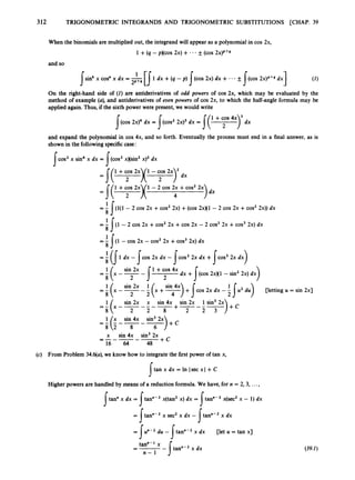 312 TRIGONOMETRIC INTEGRANDS AND TRIGONOMETRIC SUBSTITUTIONS [CHAP. 39
When the binomials are multiplied out, the integrand will appear as a polynomialin cos 2x,
1 +(q - pxcos 2x) + .* * &
- (cos 2x)P+Q
and so
1dx +(q -p) (cos 2x) dx + - - * (cos 2X)P+4dx
I I
sin' x cos" x dx = 2p+4
I
On the right-hand side of ( I ) are antiderivatives of odd powers of cos 2x, which may be evaluated by the
method of example (U), and antiderivatives of etfenpowers of cos 2x, to which the half-angle formula may be
applied again. Thus, if the sixth power were present, we would write
and expand the polynomial in cos 4x, and so forth. Eventually the process must end in a final answer, as is
shown in the followingspecific case:
cos2x sin4x dx = (cos' xxsin' x)' dx
I I
1 +cos 2x 1- 2 cos 2x +cos22x
=I( 2 >( 4
= 1J(l(1 - 2 cos 2x +cos22x) +(cos 2xK1 - 2 cos 2x +cos22x)) dx
8
1
8
8
= - I ( 1 - 2 COS 2x +cos22x +COS 2x - 2 cos22x +cos32x) dx
= 1J
'
(
i - cos 2x - cos2 2x +cos3 2x1dx
=! (I1 dx -Ices2x dx - Icos2 2x dx + cos32x dx
8 I )
dx + (cos 2 ~ x 1
- sin22x) dx
I
sin 2x sin 4x
=I(
8 x - --I
2 2 (x +7)
+Jcos 2x dx - A
2 1 . 2 du) uetting u = sin 2x1
(c) From Problem 3444, we know how to integratethe first power of tan x,
tan x dx = In lsec xl +C
I
Higher powers are handled by means of a reduction formula. We have, for n = 2
, 3, ...,
Itan" x dx = tan"-' x(tan2x) dx = tan"-' x(sec2 x - 1) dx
s I
I
= J'tann-2 x sec2 x dx - tan"-2 x dx
= Sum-. du - !tan"-2 x dx [let u = tan x3
tan"-' x
n - 1
-
--
- Jtann-2 x dx (39.2)
 