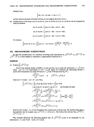CHAP. 391 TRIGONOMETRIC INTEGRANDS AND TRIGONOMETRIC SUBSTITUTIONS 313
Similarly,from
sec x dx =In lsec x +tan xl +C
I
and the reduction formulaof Problem 38.13(a), we can integrate all powers of sec x.
Antiderivatives of the forms
using the identities
sin Ax cos Bx dx, 5 sin Ax sin Bx dx, cos Ax cos Bx dx can be computed by
1
2
1
2
1
2
sin Ax cos Bx = - (sin (A +B)x +sin (A -B)x)
sin Ax sin Bx = - (cos (A -B)x - cos (A +B)x)
cos Ax cos Bx = - (cos (A -B)x +cos (A +B)x)
For instance,
11
sin 8x sin 3x dx = - (cos 5x - cos 1lx) dx =-
s I:
39.2 TRIGONOMETRIC SUBSTITUTIONS
,
/
=
,
it is often helpful to substitute a trigonometric function for x.
To find the antiderivative of a function involving such expressions as ,
/
-
’ or ,
/
G
2
or
EXAMPLES
(a) Evaluate ,
/
- dx.
I
None of the methods already available is of any use here. Let us make the substitution x = fi tan 8,
where -n/2 -c8 < n/2. Equivalently, 8= tan-’ (x/&). Figure 39-1 illustrates the relationship between x
and 8,with 8interpreted as an angle. We have dx = fi sec’ 8d8 and, from Fig. 39-1,
--
m - e c e or , / ~ = a = e
a
where sec 8> 0 (since -n/2 < 8 -cn/2).Thus,
Id mdx = I($ sec 8 X f i sec2 8)d8 = 2
= sec 8 tan 8 +In lsec 8 +tan 81+C [by Problem 38.13(b)]
J2 J2 I J2 J2l
Note how the constant -In was absorbed in the constant term in the last step. The absolutevalue signs in
the logarithm may be dropped, since Jm
+x > 0 for all x. This follows from the fact that d m>
p=
1x1 2 -x.
This example illustrates the following general rule: If ,
/
G
2
occurs in an integrand, try the
substitution x = U tan 8 with -(n/2) < 8 -=(42).
 