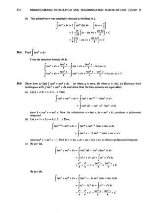 316 TRIGONOMETRIC INTEGRANDS AND TRIGONOMETRIC SUBSTITUTIONS [CHAP. 39
(b) This antiderivative was essentiallyobtained in Problem 39.2,
sin4 x dx = 2 sin4 (2u)du
pet u = i]
I I sin 8u
= 2 -16
(3u -sin 4
u +-
sin 4x
= f (F-sin 2x +-
8
128 8
>,,
39.4 Find tan' x dx.
s
From the reduction formula (39.2),
tan2 x
tan x dx = -- In Isec x I
I 2 I 2
tan2 x
tan3 x dx = --
tan4 x tan2 x
tan3 x dx = -- -+In lsec x l +C
I 4 I 4 2
tan4 x
tan' x dx = -
-
39.5 Show how to find { tanPx secqx dx: (a) when 4 is even; (6) when p is odd. (c) Illustrate both
techniques with 1tan3 x sec4x dx and show that the two answers are equivalent.
(a) Let q = 2r (r = 1,2,3, ...).Then
a a
J J
a
= J tanp x ( l + tan2 xy-l(sec2 x) dx
since 1 +tan2 x = sec2 x. Now the substitution u = tan x, du = sec2x dx, produces a polynomial
integrand.
(b) Let p = 2s + 1(s = 0, 1, 2,. ..). Then,
tan2s+'x sec4 x dx = tan2' x secq- x(sec x tan x) dx
I
s
= J' (sec2 x - ly sec4- 1 x(sec x tan x) dx
I
I
since tan2 x = sec2x - 1.Now let U = sec x, du = sec x tan x dx, to obtain a polynomial integrand.
(4 BY Part (4
tan3 x sec4x dx = tan3 x(1 +tan2 x)(sec2 x) dx
= 1u3(1 +u2) du = I ( u 3 + du
u4 u6 tan4 x tan6 x
4 6 4 6
=-+-+c=-+- + C
tan3 x sec4 x dx = !(sec2 x - 1) sec3 x(sec x tan x) dx
= [(U. - l)u3 du = (us - u3) du
+ C
u6 u4 sec6 x sec4 x
= - - - + c = - - -
6 4 6 4
I
I
 