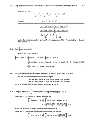 CHAP. 391 TRIGONOMETRIC INTEGRANDS AND TRIGONOMETRIC SUBSTITUTIONS 317
Since 1 +u2 = u2,
u6 u4 4u6- 6u4 4(1 +u ~ ) ~
-6(1 +u ~ ) ~
-
-
-_-- -
6 4 24 24
ALGEBRA (1 +t)3 = 1 +3t +3t2 +t3
q1 +3u2 +3u4 +u6) - q1 +2u2+u4)
-
24
4 + 12u2+ 12u4+4u6 -6 - 12u2- 6u4
-
24
6u4 +4u6 - 2 u4 u6 1
-
- =-+---
24 4 6 12
and so the two expressions for tan3 x sec4 x dx are equivalent. (The -Ais soaked up by the arbi-
trary constant C.)
39.6 Find tan' x sec x dx.
s
Problem 39.5 is of no help here.
tan2 x sec x dx = (sec2x - 1) sec x dx = (sec3x - sec x) dx
I s I
1
2
1 1
2 2
= - (sec x tan x +In Isec x +tan x I)- In Isec x +tan x I+ C
=-sec x tan x --In /secx +tan xl +C
[by Problem 38.13(b)]
39.7 Prove the trigonometric identity sin Ax cos Bx = *(sin (A +B)x +sin (A - B)x).
The sum and differenceformulas of Theorem 26.6give
sin ( A +B)x = sin (Ax +Bx) = sin Ax cos Bx +cos Ax sin Bx
sin ( A - B)x = sin (Ax - Bx) = sin Ax cos Bx -cos Ax sin Bx
and so, by addition, sin ( A +B)x +sin ( A - B)x = 2 sin Ax cos Bx.
39.8 Compute the value of sin nx cos kx dx for positive integers n and k.
1
'
Case I : n # k. By Problem 39.7, with A = n and B = k,
Jr:^sin nx cos kx dx = - [=(sin (n +k)x +sin (n - k)x)dx
2 n + k 0
1 cos (n +k)x + cos; ,t*>12*
--( - = O
because cos px is, for p an integer, a periodic function of period 2n.
Case 2: n = k. Then, by the double-angle formula for the sine function,
1 cos 2nx 2*
sin nx cos nx dx =- sin 2nx dx = -5(
T
)
]
= 0
r ;
 