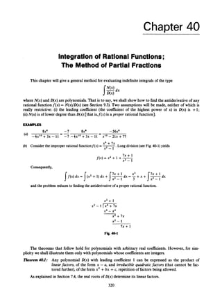 Chapter 40
Integration of Rational Functions;
The Methodof Partial Fractions
This chapter w
i
l
lgive a general method for evaluating indefinite integrals of the type
where N(x)and D(x)are polynomials. That is to say, we shall show how to find the antiderivative of any
rational functionf(x) = N(x)/D(x)(see Section 9.3). Two assumptions will be made, neither of which is
really restrictive: (i) the leading coeficient (the coefficient of the highest power of x) in D(x) is +l;
(ii)N(x)is of lower degree than D(x)[that is,j'(x) is a proper rational function].
EXAMPLES
(a) - 4 ~ ' ~
+3x - 11
(b) Considerthe improper rationalfunctionf(x) = -
.Long division(see Fig.40-1) yields
-56x4
-
-
-7 8x4
-7 -jx'O + 3x - 11
--
-
8x4
x10 - 2 1 ~
+77
x4 +7x
x2 - 1
7x + 1
f(x) = x2 + 1 +-
x2 - 1
Consequently,
I f ( x ) dx = 1 ( x 2 + 1) dx +I-7x + 1 dx = -+
x3 x + 7x + 1
x2 - 1 3
and the problem reduces to finding the antiderivativeof a proper rational function.
x 2 + 1
x2 - 1 I x4 + 7x
x4 - x2
x2 + 7x
x2 - 1
7x + 1
Fig. 40-1
The theorems that follow hold for polynomials with arbitrary real coefficients. However, for sim-
plicity we shall illustrate them only with polynomials whose coefficientsare integers.
Theorem 40.1: Any polynomial D(x) with leading coefficient 1 can be expressed as the product of
linearfactors, of the form x - a, and irreducible quadraticfactors (that cannot be fac-
tored further),of the form x2 +bx +c, repetition of factors being allowed.
As explained in Section 7.4, the real roots of D(x)determineits linear factors.
320
 