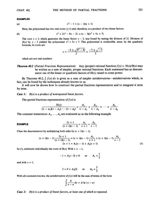 CHAP. 4
0
1
EXAMPLES
THE METHOD OF PARTIAL FRACTIONS 321
x2 - 1 = (x - 1)(x + 1)
Here, the polynomial has two real roots (k1)and, therefore, is a product of two linear factors.
The root x = 3, which
D(x) by x - 3 yielded
formula,its roots are
x3 +2x2- 8x - 21 = (x - 3XX2 +5x +7)
generates the linear factor x - 3, was found by testing the divisors of 21. Division of
the polynomial x2 +5x +7. This polynomial is irreducible, since, by the quadratic
which are not real numbers.
Theorem 40.2 (Partial Fractions Representation): Any (proper) rational functionf (x) = N(x)/D(x)may
be written as a sum of simpler, proper rational functions. Each summand has as denomi-
nator one of the linear or quadratic factors of D(x),raised to some power.
By Theorem 40.2, f ( x )dx is given as a sum of simpler antiderivatives-antiderivatives which, in
It will now be shown how to construct the partial fractions representation and to integrate it term
fact, can be found by the techniques already known to us.
by term.
Case I : D(x)is a product of nonrepeated linearfactors.
The partial fractions representation off (x) is
A n
+-
+-+ ...
x - a,,
A2
x - a,
AI
x - a,
--
-
N(x)
(x - a,& - a,) * . . (x -a,)
The constant numerators A,, ...,A, are evaluated as in the followingexample.
A, A2
+-x - 1
--
2x + 1
(x + 1)(x - 1) - x + 1
EXAMPLE
Clear the denominatorsby multiplying both sidesby (x + 1)(x - I),
A2
+(x + 1XX - 1) -
(x + 1XX - 1) x + l x - 1
2x + 1 A1
(X + 1Xx - 1) -
(x + 1Nx -
2x + 1 A ~ ( x
- 1) +A2(x + 1)
In (I), substituteindividually the roots of D(x).With x = - 1,
1
-1 = A1(-2) +0 or A , = -
2
and with x = 1
,
3
3 = 0 + A2(2) or A2 = -
2
With all constantsknown, the antiderivativeoff@) w
i
l
lbe the sum of terms of the form
dx = A In I x -a1
Case 2: D(x)is a product of linearfactors, at least one of which i
s repeated.
 