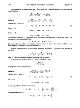 322 THE METHOD OF PARTIAL FRACTIONS [CHAP. 40
This is treated in the same manner as in Case 1,except that a repeated factor (x - a)’ gives rise to a
sum of the form
A2 A&
x - a ( x - a ) (x -
+
y
+* * * +-
A1
EXAMPLE A2 A3
+-+-
A ,
(x - 1)2(x -2) x - 1 (x - 1)2 x -2
=-
3x + 1
Multiply by (x - 1)’(x - 2),
3x + 1 = A,(x - 1)(x - 2) +A,(x -
Letting x = 1,
4 = O + A 2 ( - 1 ) + 0 or
Letting x = 2,
7 = 0 +0 +A3(l) or
The remaining numerator, A,, is determined by the condition thal
zero (sinceit is zeroon the left side). Thus,
2) +A,(x - 1)2
A2 = -4
A, = 7
the coefficient of x2 on the right side of (2) be
A , +A3 =0 or A , = -A3 = -7
[More generally, we u
s
e all the roots of D(x) to determine some of the A’s, and then compare coefficients-of as
many powers of x as necessary-to find the remainingA’s.]
Now the antiderivatives off (x) will consist of terms of the form In Ix - a Iplus at least one term of
the form
C a e 3: D(x)has irreduciblequadraticfactors, but none is repeated.
In this case, each quadratic factor x2 +bx +c contributes a term
A x + B
x2 +bx +c
to the partial fractions representation.
EXAMPLE
Multiply by (x2 + 1)(x +2),
-t
x2 - 1 A1
=-
(x2 + 1)(x +2) x +2
x2 - 1 = A1(x2 + 1) +( A ~ x
+A3Xx +2)
Letx= -2,
3
3 = Al(5) +O or A, = -
5
Comparingcoefficients of xo(theconstant terms),
1 4
- 1 = A , + 2 A 3 or A , = - - ( ~ + A , ) = - -
2 5
Comparing coefficientsof x2,
CI
1 = A , + A 2 or A 2 = 1 - A , = 4
5
 