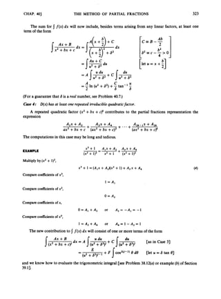 CHAP. 4
0
1 THE METHOD OF PARTIAL FRACTIONS 323
The sum for f ( x )dx will now include, besides terms arising from any linear factors, at least one
term of the form
Ax +B
sx2 +bx +c
l e t u = x + -
[ ;I
C U
2 6 6
= A In (U2 +62) +-tan-' -
(For a guarantee that 6 is a real number, see Problem 40.7.)
Case 4: D(x)has at least one repeated irreducible quadraticfactor.
A repeated quadratic factor (x2 +bx +c ) ~
contributes to the partial fractions representation the
expression
Alx +A2 ASx +A, + ... A 2 k - G + A 2 k
ax2 +bx +c + (ax2+bx +c ) ~ + (ax2+bx +c)'
The computationsin this case may be long and tedious.
EXAMPLE
x 3 + 1 A , ~ + A , A , ~ + A ,
(x2 + 1), - x2 + 1 (x2 + l),
+
--
Multiply by (x2+ l),,
x3 +1 = (A,x +A2)(x2+1) +A 3 x +A,
Compare coefficients of x3,
l = A ,
Compare coefficientsof x2,
0= A,
Compare coefficients of x,
O = A , + A 3 or A , = - A , = - l
Compare coefficients of xo,
1 = A 2 + A , or A , = 1 - A 2 = 1
The new contribution to I f ( x ) dx will consist of one or more terms of the form
du
[as in Case 3)
8 do net U = S tan 81
E
-
-
(U2 +a2)1-'
and we know how to evaluate the trigonometric integral [see Problem 38.12(a) or example (b)of Section
39.11.
 