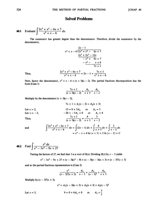 324 THE METHOD OF PARTIAL FRACTIONS [CHAP. 40
SolvedProblems
2x3 +x2 - 6x +7
dx.
s x 2 + x - 6
40.1 Evaluate
The numerator has greater degree than the denominator. Therefore, divide the numerator by the
denominator,
2x - 1
x2 +x -6I 2x3 +x2 - 6x +7
2x3 +2x2 - 12x
-x’+ 6 ~ + 7
- x2 - x + 6
7x + 1
2x3+x2 -6x +7 7x + 1
Thus, = 2 x - 1 +
x 2 + x - 6 x 2 + x - 6
Next, factor the denominator, x2 +x - 6 = (x + 3Kx - 2). The partial fractions decomposition has the
form (Case 1)
7x + 1 =-+-
A1 A2
(x+3)(x-2) x + 3 x - 2
Multiply by the denominator(x +3)(x - 2),
7~ + 1 = Al(x - 2) +A ~ ( x
+3)
Let x = 2,
Letx=-3,
Thus,
and
15=O+5A2 or A 2 = 3
-20= -5A1 + O or A, = 4
4 3
-
--+-
( ~ + 3 X x - 2 ) x + 3 X - 2
7x + 1
2x3+x2 - 6x +7 dx = I(2. - 1) dx +s”dx +I
’
d
x
s x 2 + x - 6 x + 3 x - 2
= x 2 -x+41n ( x + 31 +3 In I X - 21 +C
x2 dx
x3 - 3x2 - 9x +27’
40.2 Find 1
Testing the factors of 27, we find that 3 is a root of D(x). Dividing D(x) by x - 3 yields
X’ - 3x2 - 9~ +27 = (X - 3Hx2-9) = (X- 3)(x - 3Xx +3) = (X - 3)2(~
+3)
and so the partial fractions representation is (Case2)
A2 A3
+-+-
A,
(x - 3)2(x+3) x -3 (x - 3)2 x +3
=-
X2
Multiply by (x - 3)2(x +3),
x2 = Al(x - 3Xx +3) +A,(x +3) +A3(x - 3)2
Letx=3,
3
9 = O + 6 A 2 + 0 or A,=-
2
 