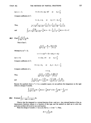 CHAP. 4Q] THE METHOD OF PARTIAL FRACTIONS 325
1
Let x = -3, 9 = 0 +0 +A3(-6)2 or A, = 4
Compare coefficientsof x2,
3
l =A ,+A , or A,=l-A,=-
4
Thus,
and
3 1 3 1 1 1
=-- +--+--
x3-3x2-9x+27 4 ~ - 3 2 ( ~ - 3 ) ~4 ~ + 3
X2
x2 dx 3 3 1 1
2 x - 3 4
= - In I x - 31 - - -+- In I x + 31 +C
Ix3 - 3x2- 9~ +27 4
4
0
.
3 F i n d 1 dx.
x(x2 +2)
This is Case 3,
x + l A , A , x + A ,
-=-+
x(x2 +2) x x2 +2
Multiply by x(x2 +2),
x + 1 = A,(x’ +2) +x(A,x +A,)
Letx=o,
Compare coefficients of x2,
1
1 =2A, + O or A, = -
2
1
O = A , + A 2 or A , = - A , = - -
2
Compare coefficientsof x,
1=A,
Thus,
and
-
x + l = 1(A) + (-4). +-1
x(x2 +2) 2 x x2 +2
Because the quadratic factor x2 +2 is a complete square, we can perform the integrations on the right
without a change of variable,
x + l 1 1 X
1x1--In (x2+2) +-tan-’ -+C
4 & f i
P .
1
dx.
J 1- sin x +cos x
40.4 Evaluate
Observe that the integrand is a rationalfunction a. sin x and cos x. Any rational function c. the six
trigonometric functions reduces to a function of this type, and the method we shall use to solve this
particular problem will work for any such function.
Make the change of variable z = tan (x/2); that is, x = 2 tan- z. Then,
dx = -
dz
1 + z 2
 
