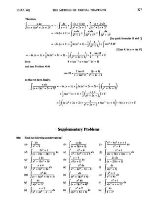 CHAP. 403 THE METHOD OF PARTIAL FRACTIONS 327
Therefore,
x dx dx (x + 1)dx (x +2) dx
/(x + 1)(x2+2x +2)2= -1 + Jx2 +2x +2 + J(x2 +2x +2)2
U du U du du
[by quick formulas I1 and I]
= -InIx+II+-ln(u2+1)--
1 '(-
)+Jms2ede
2 2 u 2 + 1
[Case 4: let U = tan 01
1 1 8 sin 28
2
= --InIx+ ll+-In(x2+2x+2)-- + C
Now
and (see Problem 40.4)
8 = tan-' U = tan-' (x + 1)
2 tan 9 - 2(x+ 1)
1+tan28 - x2+2x +2
sin 28 =
so that we have, finally,
x dx 1
2
= -lnIx+ ll+-1n(x2+2x+2)--
J(x + lXX2 +2x +2)2
+-
1tan-' (x + 1) +-
1( x + l ) + c
2 2 x2+2x+2
X
=1(In (x2 +2x +2) + +tan-' (x + 1)) - In Ix + 1I +c
2 x2+2x +2
SupplementaryProblems
40.6 Find the followingantiderivatives:
x dx
x2- 9
2x2+ 1 x2- 4
x dx x - 5
dx
(
' /(x - 1Xx - 2)(x - 3)
(
'
) /x4 - 13x2+36
x4 dx
x2dx dx
(n)
(
'
) I ( x - l)(x2 +4)2
+ 1xx2+4)
x2dx
x - 1 x2+2
dx
/x(x2 +5x +6)
dx
x3 +2x2-x - 2
(c) 5"-4x2+x + 1
I-
dx
x2 -4
x3+ 1
dx
(f) Jx(x +3Kx +2)(x - 1)
(i) J( 2x dx
x - 2)2(x +2)
dx
x4 + 1
(r)
x3 +
dx
x(x2+x +1)2
 